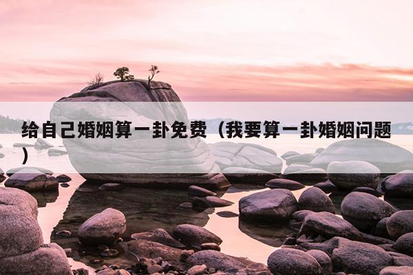 给自己婚姻算一卦免费（我要算一卦婚姻问题）