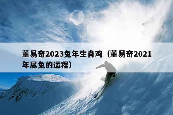 董易奇2023兔年生肖鸡（董易奇2021年属兔的运程）