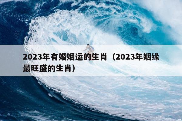 2023年有婚姻运的生肖（2023年姻缘最旺盛的生肖）