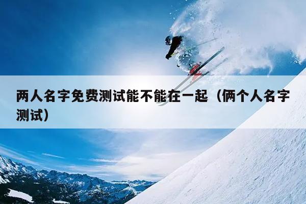 两人名字免费测试能不能在一起（俩个人名字测试）