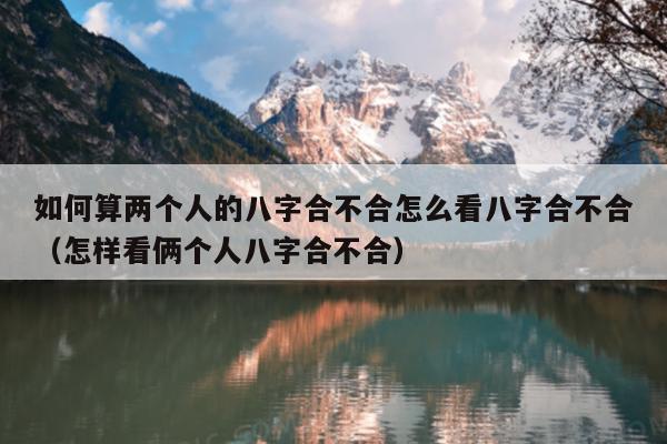 如何算两个人的八字合不合怎么看八字合不合（怎样看俩个人八字合不合）
