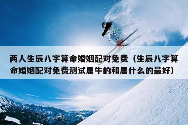 两人生辰八字算命婚姻配对免费（生辰八字算命婚姻配对免费测试属牛的和属什么的最好）