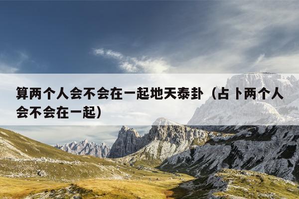 算两个人会不会在一起地天泰卦（占卜两个人会不会在一起）