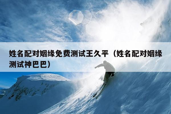 姓名配对姻缘免费测试王久平（姓名配对姻缘测试神巴巴）