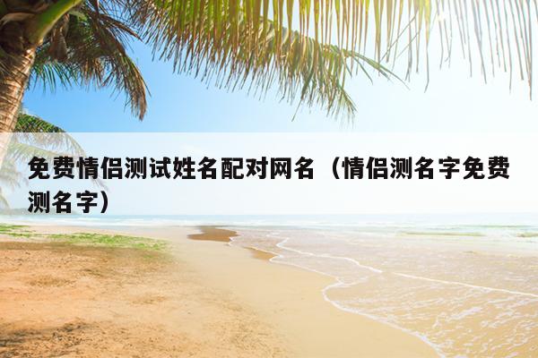 免费情侣测试姓名配对网名（情侣测名字免费测名字）