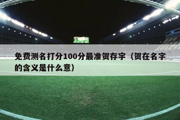 免费测名打分100分最准贺存宇（贺在名字的含义是什么意）