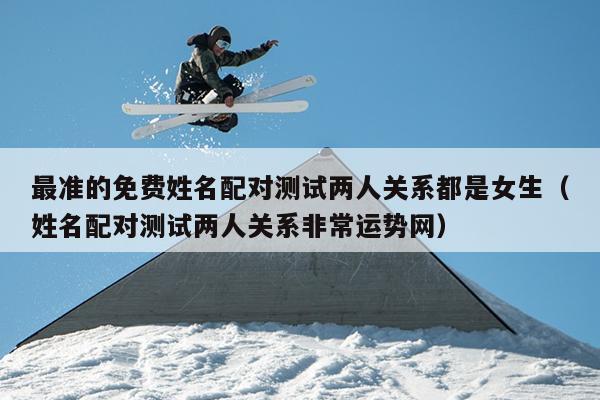 最准的免费姓名配对测试两人关系都是女生（姓名配对测试两人关系非常运势网）