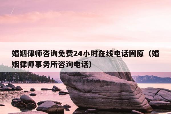 婚姻律师咨询免费24小时在线电话固原（婚姻律师事务所咨询电话）