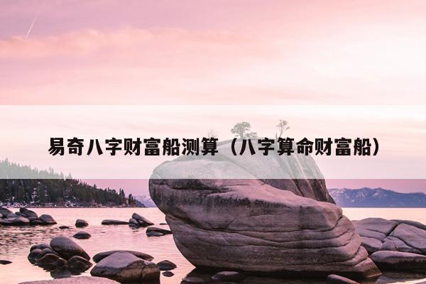易奇八字财富船测算（八字算命财富船）