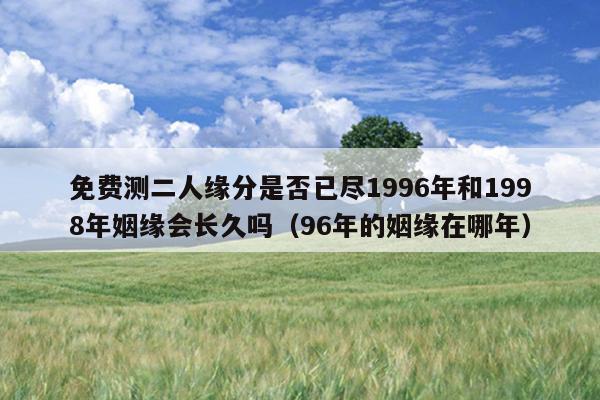 免费测二人缘分是否已尽1996年和1998年姻缘会长久吗（96年的姻缘在哪年）