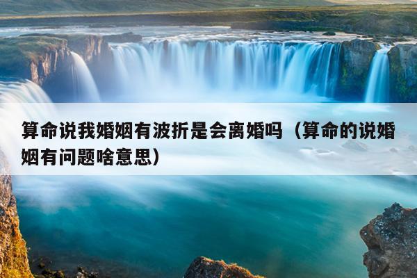 算命说我婚姻有波折是会离婚吗（算命的说婚姻有问题啥意思）