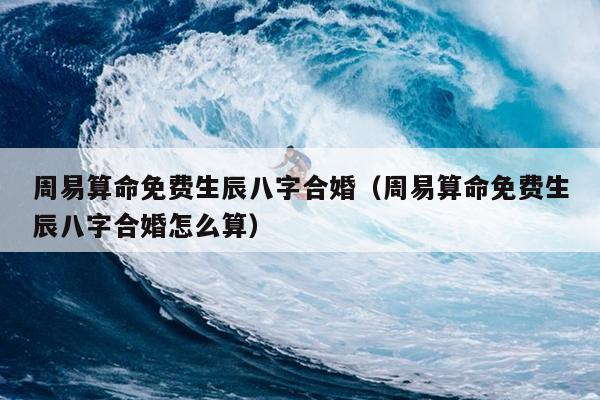 周易算命免费生辰八字合婚（周易算命免费生辰八字合婚怎么算）