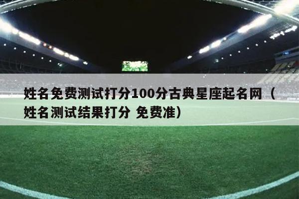 姓名免费测试打分100分古典星座起名网（姓名测试结果打分 免费准）