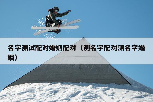 名字测试配对婚姻配对（测名字配对测名字婚姻）