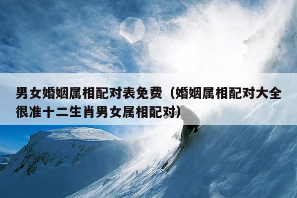 男女婚姻属相配对表免费（婚姻属相配对大全很准十二生肖男女属相配对）