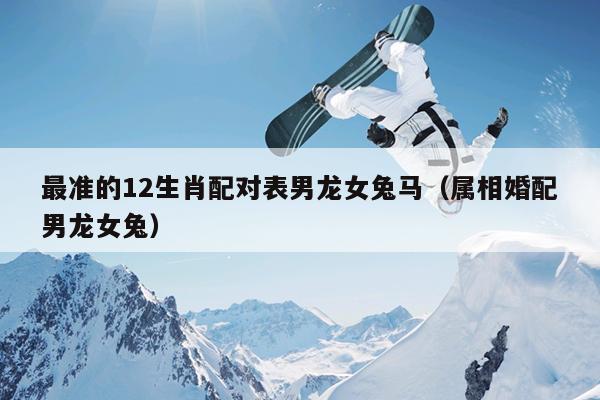 最准的12生肖配对表男龙女兔马（属相婚配男龙女兔）