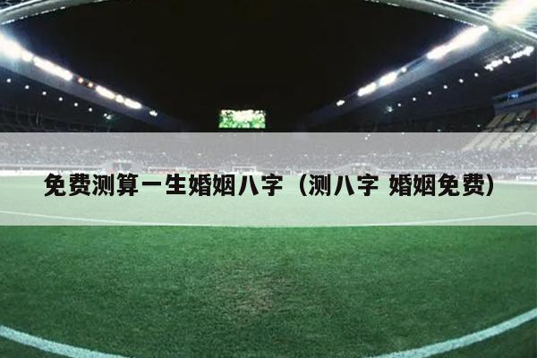 免费测算一生婚姻八字（测八字 婚姻免费）