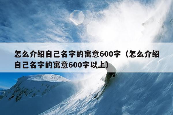 怎么介绍自己名字的寓意600字（怎么介绍自己名字的寓意600字以上）