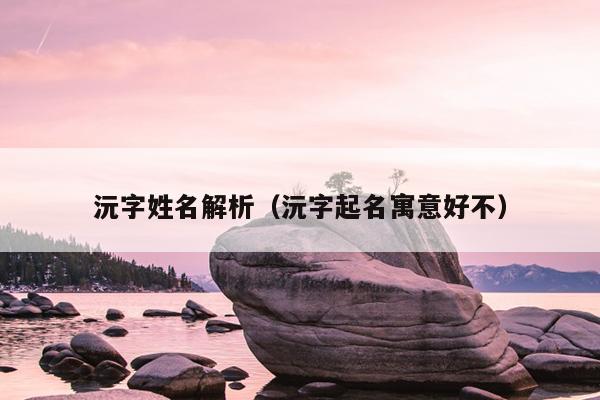 沅字姓名解析（沅字起名寓意好不）