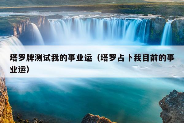 塔罗牌测试我的事业运（塔罗占卜我目前的事业运）