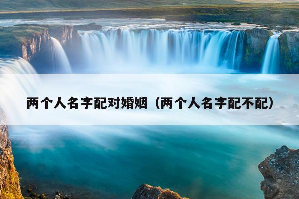 两个人名字配对婚姻（两个人名字配不配）