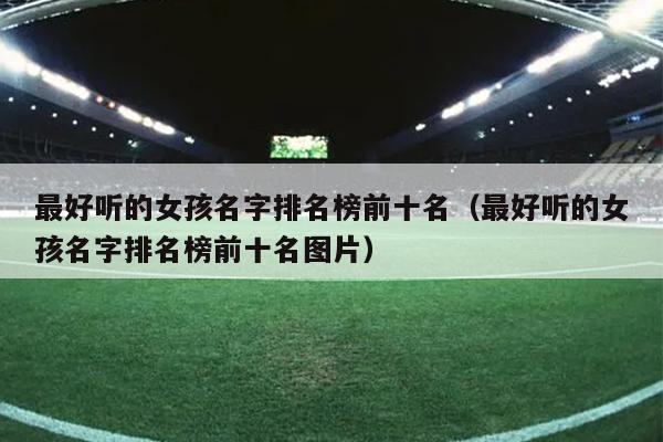最好听的女孩名字排名榜前十名（最好听的女孩名字排名榜前十名图片）