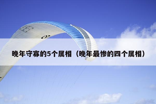 晚年守寡的5个属相（晚年最惨的四个属相）