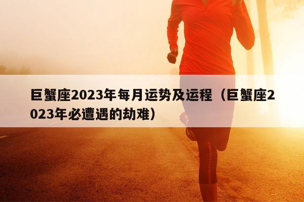 巨蟹座2023年每月运势及运程（巨蟹座2023年必遭遇的劫难）