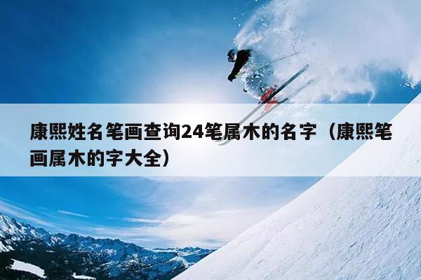 康熙姓名笔画查询24笔属木的名字（康熙笔画属木的字大全）
