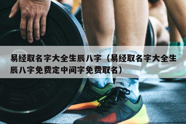 易经取名字大全生辰八字（易经取名字大全生辰八字免费定中间字免费取名）