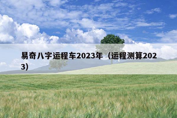 易奇八字运程车2023年（运程测算2023）