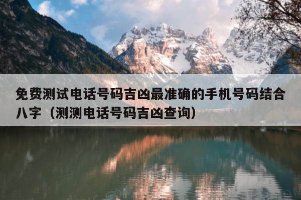 免费测试电话号码吉凶最准确的手机号码结合八字（测测电话号码吉凶查询）
