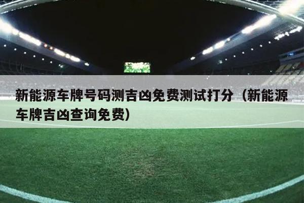 新能源车牌号码测吉凶免费测试打分（新能源车牌吉凶查询免费）