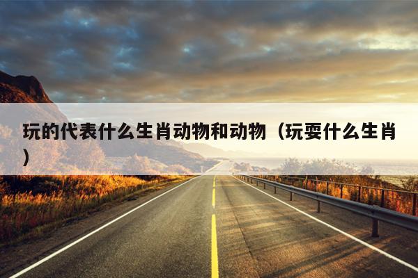 玩的代表什么生肖动物和动物（玩耍什么生肖）