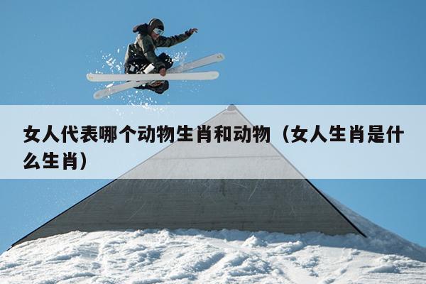 女人代表哪个动物生肖和动物（女人生肖是什么生肖）