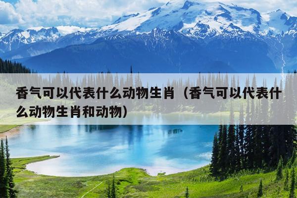 香气可以代表什么动物生肖（香气可以代表什么动物生肖和动物）