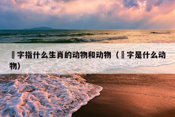 僃字指什么生肖的动物和动物（汢字是什么动物）