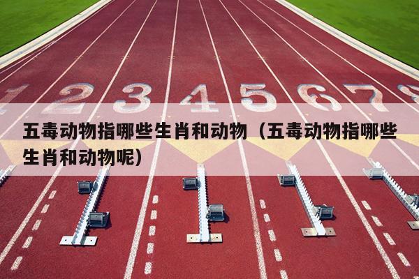 五毒动物指哪些生肖和动物（五毒动物指哪些生肖和动物呢）