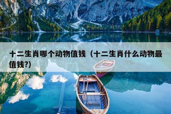 十二生肖哪个动物值钱（十二生肖什么动物最值钱?）