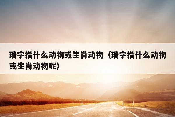 瑞字指什么动物或生肖动物（瑞字指什么动物或生肖动物呢）