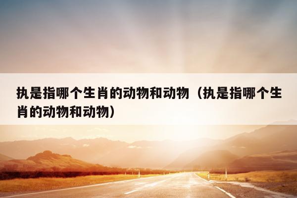执是指哪个生肖的动物和动物（执是指哪个生肖的动物和动物）