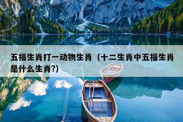 五福生肖打一动物生肖（十二生肖中五福生肖是什么生肖?）
