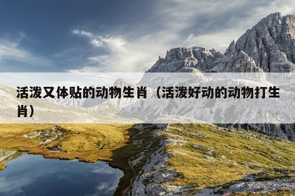 活泼又体贴的动物生肖（活泼好动的动物打生肖）