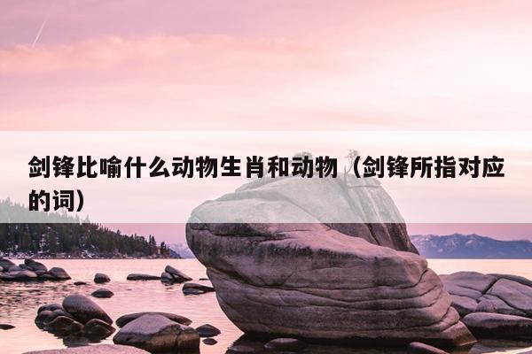 剑锋比喻什么动物生肖和动物（剑锋所指对应的词）
