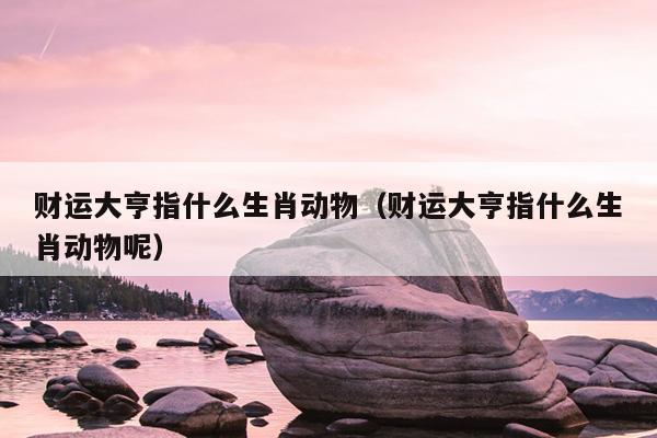财运大亨指什么生肖动物（财运大亨指什么生肖动物呢）