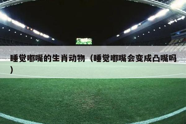 睡觉嘟嘴的生肖动物（睡觉嘟嘴会变成凸嘴吗）