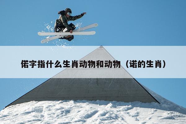 偌字指什么生肖动物和动物（诺的生肖）