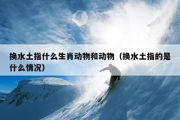 换水土指什么生肖动物和动物（换水土指的是什么情况）