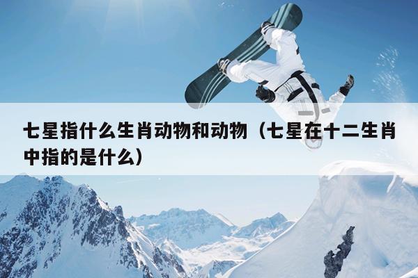 七星指什么生肖动物和动物（七星在十二生肖中指的是什么）