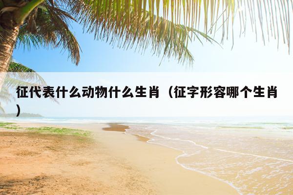 征代表什么动物什么生肖（征字形容哪个生肖）